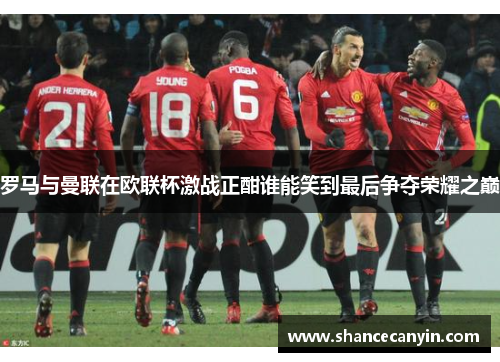 罗马与曼联在欧联杯激战正酣谁能笑到最后争夺荣耀之巅